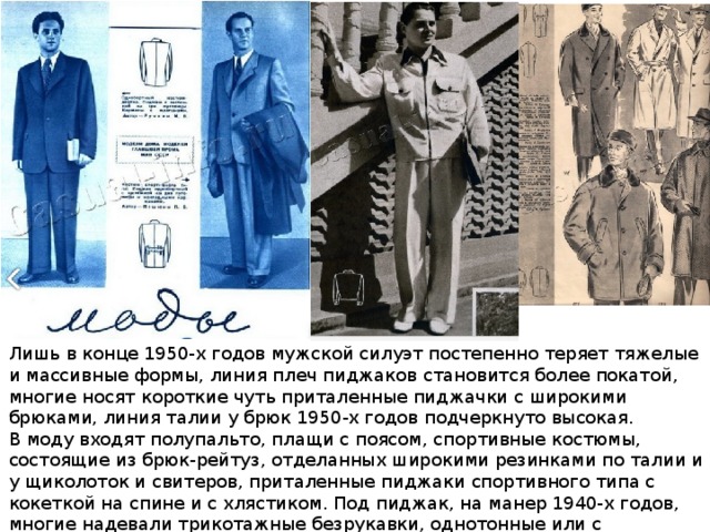 Лишь в конце 1950-х годов мужской силуэт постепенно теряет тяжелые и массивные формы, линия плеч пиджаков становится более покатой, многие носят короткие чуть приталенные пиджачки с широкими брюками, линия талии у брюк 1950-х годов подчеркнуто высокая. В моду входят полупальто, плащи с поясом, спортивные костюмы, состоящие из брюк-рейтуз, отделанных широкими резинками по талии и у щиколоток и свитеров, приталенные пиджаки спортивного типа с кокеткой на спине и с хлястиком. Под пиджак, на манер 1940-х годов, многие надевали трикотажные безрукавки, однотонные или с орнаментальным узором. 