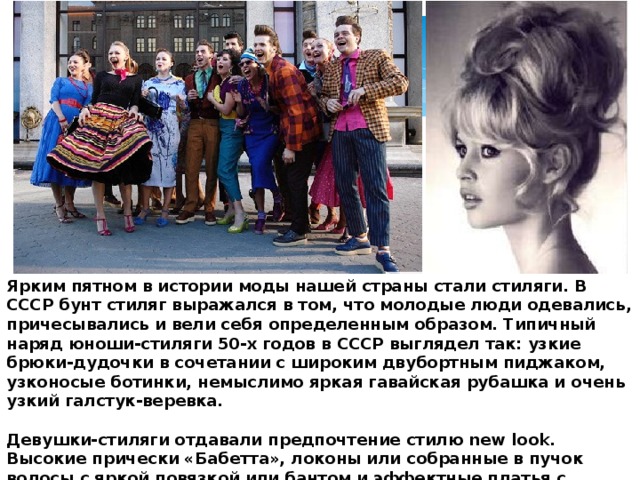 Ярким пятном в истории моды нашей страны стали стиляги. В СССР бунт стиляг выражался в том, что молодые люди одевались, причесывались и вели себя определенным образом. Типичный наряд юноши-стиляги 50-х годов в СССР выглядел так: узкие брюки-дудочки в сочетании с широким двубортным пиджаком, узконосые ботинки, немыслимо яркая гавайская рубашка и очень узкий галстук-веревка.  Девушки-стиляги отдавали предпочтение стилю new look. Высокие прически «Бабетта», локоны или собранные в пучок волосы с яркой повязкой или бантом и эффектные платья с расклешенными юбками они дополняли яркими аксессуарами и соответствующим макияжем. 