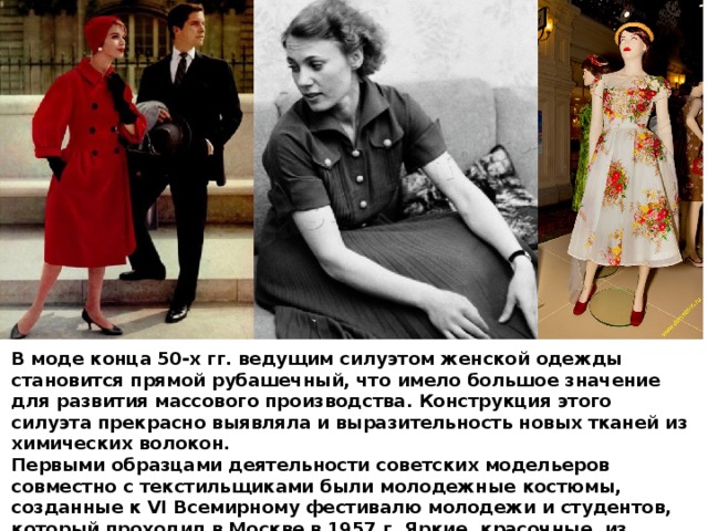 В моде конца 50-х гг. ведущим силуэтом женской одежды становится прямой рубашечный, что имело большое значение для развития массового производства. Конструкция этого силуэта прекрасно выявляла и выразительность новых тканей из химических волокон. Первыми образцами деятельности советских модельеров совместно с текстильщиками были молодежные костюмы, созданные к VI Всемирному фестивалю молодежи и студентов, который проходил в Москве в 1957 г. Яркие, красочные, из недорогой ткани юбки, блузки, рубашки имели успех у молодежи. 