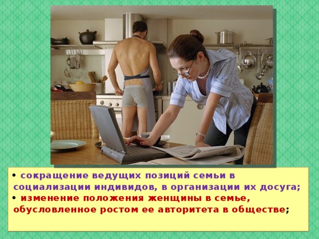 • сокращение ведущих позиций семьи в социализации индивидов, в организации их досуга; • изменение положения женщины в семье, обусловленное ростом ее авторитета в обществе ; 