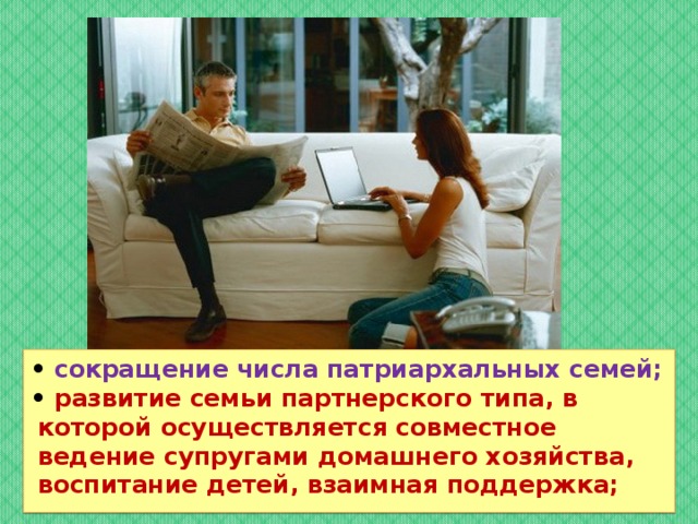 • сокращение числа патриархальных семей; • развитие семьи партнерского типа, в которой осуществляется совместное ведение супругами домашнего хозяйства, воспитание детей, взаимная поддержка;  