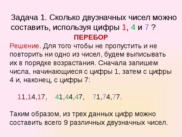   Задача 1. Сколько двузначных чисел можно составить, используя цифры 1 , 4 и 7 ?   ПЕРЕБОР Решение. Для того чтобы не пропустить и не повторить ни одно из чисел, будем выписывать их в порядке возрастания. Сначала запишем числа, начинающиеся с цифры 1, затем с цифры 4 и, наконец, с цифры 7:  1 1, 1 4, 1 7, 4 1, 4 4, 4 7, 7 1, 7 4, 7 7. Таким образом, из трех данных цифр можно составить всего 9 различных двузначных чисел . 