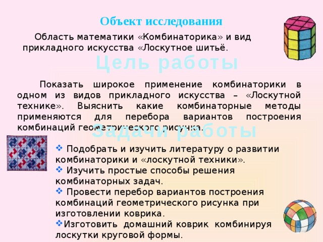 Объект исследования Область математики «Комбинаторика» и вид прикладного искусства «Лоскутное шитьё. Цель работы Показать широкое применение комбинаторики в одном из видов прикладного искусства – «Лоскутной технике». Выяснить какие комбинаторные методы применяются для перебора вариантов построения комбинаций геометрического рисунка. Задачи работы  Подобрать и изучить литературу о развитии комбинаторики и «лоскутной техники».  Изучить простые способы решения комбинаторных задач.  Провести перебор вариантов построения комбинаций геометрического рисунка при изготовлении коврика. Изготовить домашний коврик комбинируя лоскутки круговой формы. 