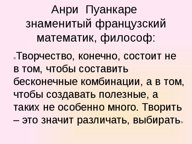 Анри Пуанкаре  знаменитый французский математик, философ:   « Творчество, конечно, состоит не в том, чтобы составить бесконечные комбинации, а в том, чтобы создавать полезные, а таких не особенно много. Творить – это значит различать, выбирать » 