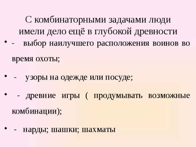  С комбинаторными задачами люди имели дело ещё в глубокой древности   - выбор наилучшего расположения воинов во время охоты;  - узоры на одежде или посуде;  - древние игры ( продумывать возможные комбинации);  - нарды; шашки; шахматы 