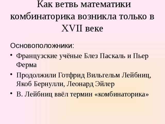  Как ветвь математики комбинаторика возникла только в XVII веке Основоположники: Французские учёные Блез Паскаль и Пьер Ферма Продолжили Готфрид Вильгельм Лейбниц, Якоб Бернулли, Леонард Эйлер В. Лейбниц ввёл термин «комбинато­рика» 