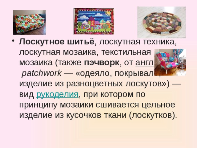 Лоскутное шитьё , лоскутная техника, лоскутная мозаика, текстильная мозаика (также  пэчворк , от  англ.   patchwork  — «одеяло, покрывало, изделие из разноцветных лоскутов») — вид  рукоделия , при котором по принципу мозаики сшивается цельное изделие из кусочков ткани (лоскутков).   