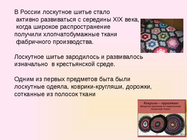 В России лоскутное шитье стало  активно развиваться с середины XIX века,  когда широкое распространение получили хлопчатобумажные ткани  фабричного производства. Лоскутное шитье зародилось и развивалось изначально в крестьянской среде. Одним из первых предметов быта были лоскутные одеяла, коврики-кругляши, дорожки, сотканные из полосок ткани 