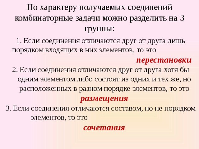 По характеру получаемых соединений комбинаторные задачи можно разделить на 3 группы:   Если соединения отличаются друг от друга лишь порядком вхо­дящих в них элементов, то это перестановки Если соединения отличаются друг от друга хотя бы одним элементом либо состоят из одних и тех же, но расположенных в раз­ном порядке элементов, то это размещения Если соединения отличаются составом, но не порядком эле­ментов, то это сочетания 