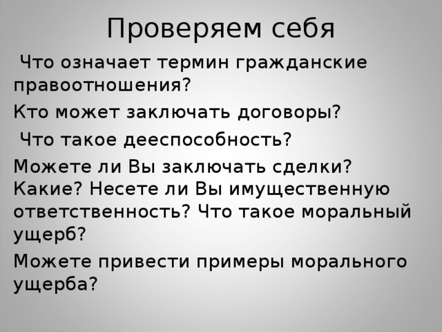 Проверяем себя  Что означает термин гражданские правоотношения? Кто может заключать договоры?  Что такое дееспособность? Можете ли Вы заключать сделки? Какие? Несете ли Вы имущественную ответственность? Что такое моральный ущерб? Можете привести примеры морального ущерба?