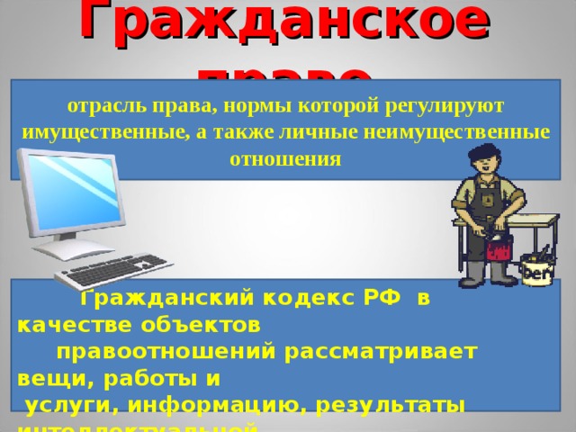 Гражданское право отрасль права, нормы которой регулируют имущественные, а также личные неимущественные отношения  Гражданский кодекс РФ в качестве объектов  правоотношений рассматривает вещи, работы и  услуги, информацию, результаты интеллектуальной  деятельности и нематериальные блага