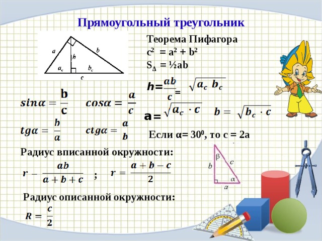 Прямоугольный треугольник Теорема Пифагора c 2 = a 2 + b 2 S Δ = ½ab  = h=   a = Если α= 30 0 , то с = 2а Радиус вписанной окружности: Среди всех треугольников особое место занимает прямоугольный треугольник. В прямоугольном треугольнике один из катетов можно считать высотой, а другой –основанием. ; Радиус описанной окружности:  