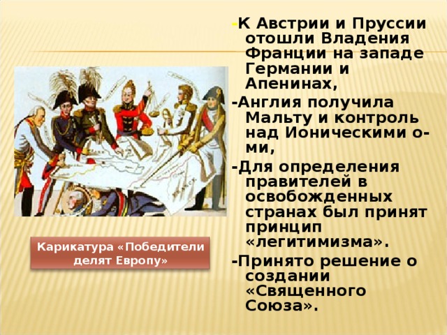- К Австрии и Пруссии отошли Владения Франции на западе Германии и Апенинах, -Англия получила Мальту и контроль над Ионическими о-ми, -Для определения правителей в освобожденных странах был принят принцип «легитимизма». -Принято решение о создании «Священного Союза».  Карикатура «Победители делят Европу» 