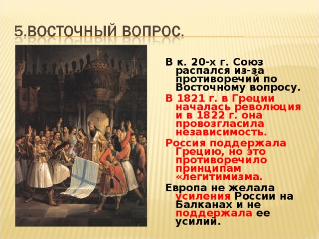 В к. 20-х г. Союз распался из-за противоречий по Восточному вопросу. В 1821 г. в Греции началась революция и в 1822 г. она провозгласила независимость. Россия поддержала Грецию, но это противоречило принципам «легитимизма. Европа не желала усиления России на Балканах и не поддержала ее усилий.  