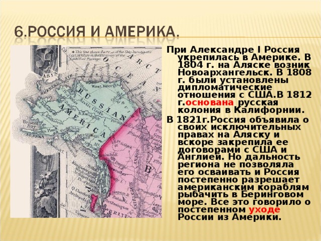 При Александре I Россия укрепилась в Америке. В 1804 г. на Аляске возник Новоархангельск. В 1808 г. были установлены дипломатические отношения с США.В 1812 г. основана русская колония в Калифорнии. В 1821г.Россия объявила о своих исключительных правах на Аляску и вскоре закрепила ее договорами с США и Англией. Но дальность региона не позволяла его осваивать и Россия постепенно разрешает американским кораблям рыбачить в Беринговом море. Все это говорило о постепенном уходе России из Америки.  