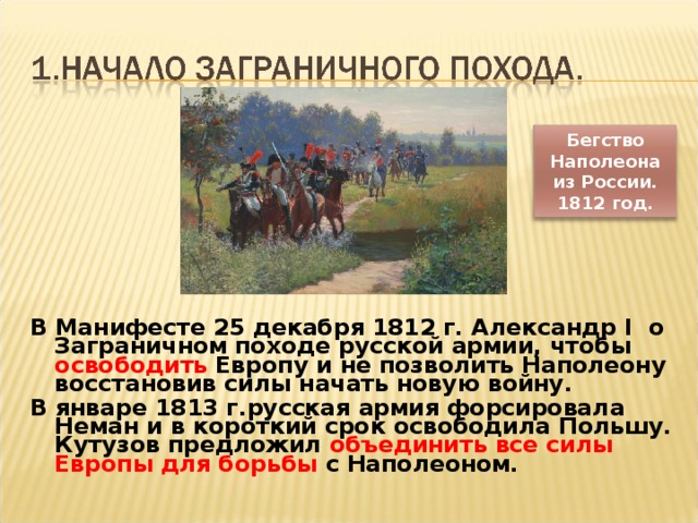 Бегство Наполеона из России. 1812 год. В Манифесте 25 декабря 1812 г. Александр I о Заграничном походе русской армии, чтобы освободить Европу и не позволить Наполеону восстановив силы начать новую войну. В январе 1813 г.русская армия форсировала Неман и в короткий срок освободила Польшу. Кутузов предложил объединить все силы Европы для борьбы с Наполеоном.  