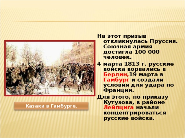 На этот призыв откликнулась Пруссия. Союзная армия достигла 100 000 человек. 4 марта 1813 г. русские войска ворвались в Берлин, 19 марта в Гамбург и создали условия для удара по Франции. Для этого, по приказу Кутузова, в районе Лейпцига начали концентрироваться русские войска.  Казаки в Гамбурге. 