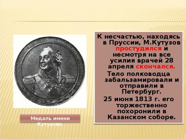 К несчастью, находясь в Пруссии, М.Кутузов простудился и несмотря на все усилия врачей 28 апреля скончался. Тело полководца забальзамировали и отправили в Петербург. 25 июня 1813 г. его торжественно похоронили в Казанском соборе.  Медаль имени Кутузова. 
