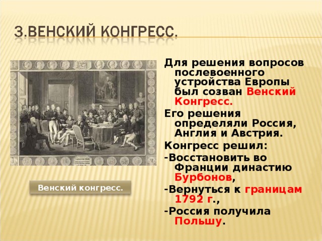 Для решения вопросов послевоенного устройства Европы был созван Венский Конгресс. Его решения определяли Россия, Англия и Австрия. Конгресс решил: -Восстановить во Франции династию Бурбонов , -Вернуться к границам 1792 г ., -Россия получила Польшу .  Венский конгресс. 