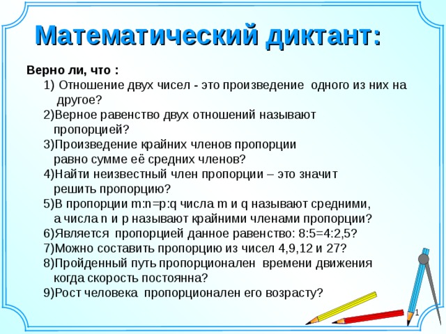 Математический диктант:  Верно ли, что :  1) Отношение двух чисел - это произведение одного из них на  другое?  2)Верное равенство двух отношений называют  пропорцией?  3)Произведение крайних членов пропорции  равно сумме её средних членов?  4)Найти неизвестный член пропорции – это значит  решить пропорцию?  5)В пропорции m:n=p:q числа m и q называют средними,  а числа n и p называют крайними членами пропорции?  6)Является пропорцией данное равенство: 8:5=4:2,5?  7)Можно составить пропорцию из чисел 4,9,12 и 27?  8)Пройденный путь пропорционален времени движения  когда скорость постоянна?  9)Рост человека пропорционален его возрасту?