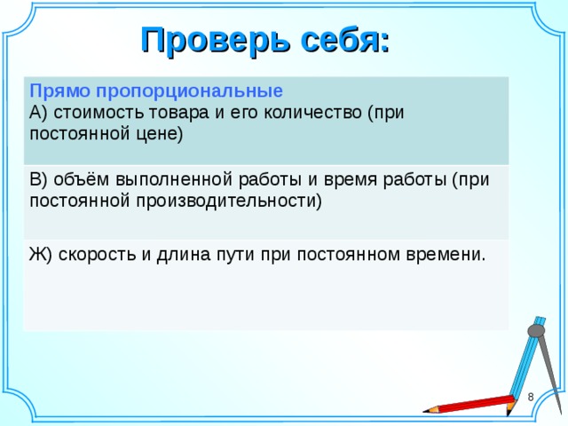 Проверь себя: Прямо пропорциональные В) объём выполненной работы и время работы (при постоянной производительности) А) стоимость товара и его количество (при постоянной цене) Ж) скорость и длина пути при постоянном времени.