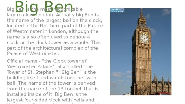 Big Ben Big Ben is the most recognizable landmark of London. Actually big Ben is the name of the largest bell on the clock, located in the Northern part of the Palace of Westminster in London, although the name is also often used to denote a clock or the clock tower as a whole. This part of the architectural complex of the Palace of Westminster. Official name - 
