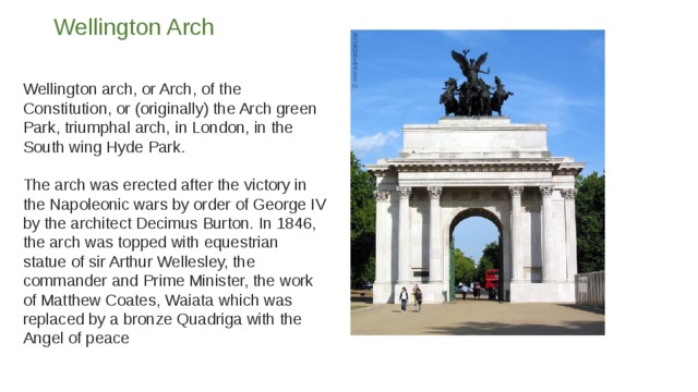 Wellington Arch   Wellington arch, or Arch, of the Constitution, or (originally) the Arch green Park, triumphal arch, in London, in the South wing Hyde Park.   The arch was erected after the victory in the Napoleonic wars by order of George IV by the architect Decimus Burton. In 1846, the arch was topped with equestrian statue of sir Arthur Wellesley, the commander and Prime Minister, the work of Matthew Coates, Waiata which was replaced by a bronze Quadriga with the Angel of peace 
