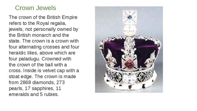 Crown Jewels   The crown of the British Empire refers to the Royal regalia, jewels, not personally owned by the British monarch and the state. The crown is a crown with four alternating crosses and four heraldic lilies, above which are four paladugu. Crowned with the crown of the ball with a cross. Inside is velvet cap with a stoat edge. The crown is made from 2868 diamonds, 273 pearls, 17 sapphires, 11 emeralds and 5 rubies. 