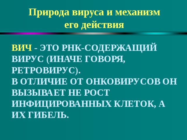 Природа вируса и механизм его действия ВИЧ - ЭТО РНК-СОДЕРЖАЩИЙ ВИРУС (ИНАЧЕ ГОВОРЯ, РЕТРОВИРУС).  В ОТЛИЧИЕ ОТ ОНКОВИРУСОВ ОН ВЫЗЫВАЕТ НЕ РОСТ ИНФИЦИРОВАННЫХ КЛЕТОК, А ИХ ГИБЕЛЬ. 