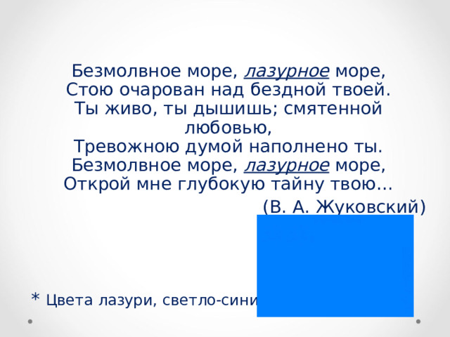 Безмолвное море, лазурное море,  Стою очарован над бездной твоей.  Ты живо, ты дышишь; смятенной любовью,  Тревожною думой наполнено ты.  Безмолвное море, лазурное море,  Открой мне глубокую тайну твою… (В. А. Жуковский) * Цвета лазури, светло-синий. 