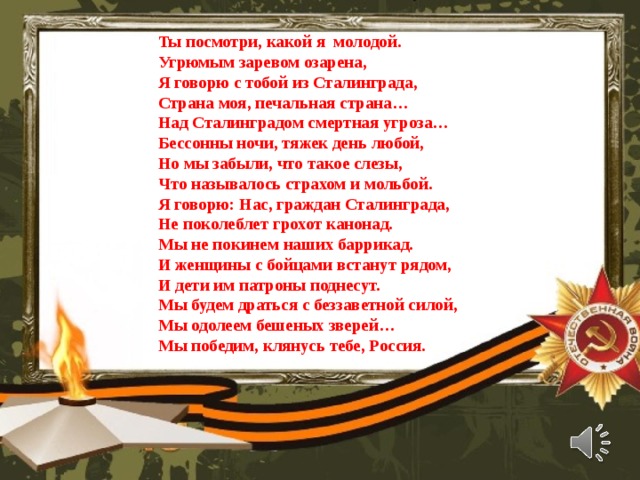 Ты посмотри, какой я молодой. Угрюмым заревом озарена, Я говорю с тобой из Сталинграда, Страна моя, печальная страна… Над Сталинградом смертная угроза… Бессонны ночи, тяжек день любой, Но мы забыли, что такое слезы, Что называлось страхом и мольбой. Я говорю: Нас, граждан Сталинграда, Не поколеблет грохот канонад. Мы не покинем наших баррикад. И женщины с бойцами встанут рядом, И дети им патроны поднесут. Мы будем драться с беззаветной силой, Мы одолеем бешеных зверей… Мы победим, клянусь тебе, Россия. 