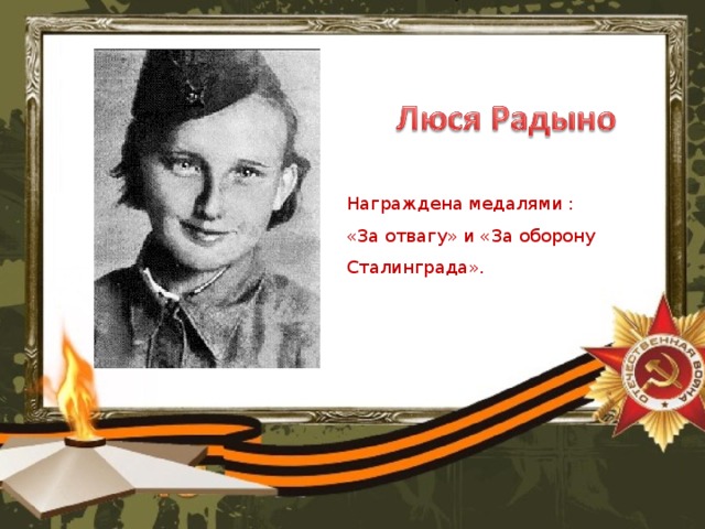 Награждена медалями :  «За отвагу» и «За оборону Сталинграда».    В Сталинградской битве проявляли беспримерное мужество не только взрослые, но и дети. Одной из героинь Сталинграда стала 12-летняя девочка Люся Радыно. Она оказалась в Сталинграде после эвакуации из Ленинграда. Однажды в детприёмник, где была девочка, пришёл офицер и сказал, что проводится набор юных разведчиков для добывания ценной информации за линией фронта. Люся сразу же вызвалась помочь. В первый же выход в тыл врага Люсю задержали немцы. Им она сказала, что идёт на поля, где с другими детьми выращивает овощи, чтобы не умереть с голода. Ей поверили, но всё равно отправили на кухню чистить картошку. Люся смекнула, что сможет узнать количество немецких солдат, просто подсчитав количество почищенной картошки. В итоге, информацию Люся добыла. Кроме того, ей удалось бежать. За линию фронта Люся ходила семь раз, ни разу не допустив ни одной ошибки. Командование наградило Люсю медалями «За отвагу» и «За оборону Сталинграда».   Источник: 5 героев Сталинграда  © Русская Семерка russian7.ru  