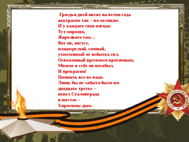  Гроздья дней висят на ветви года аккуратно так – по месяцам. И у каждого своя погода: Тут морозно, Жарковато там… Вот он, август, плодозрелый, сочный, утомленный от избытка сил. Освеженный временем проточным, Многое в себе он позабыл. И прекрасно! Помнить все не надо. Лишь бы не забыто было им двадцать третье – пепел Сталинграда и шестое – Хиросимы дым.  