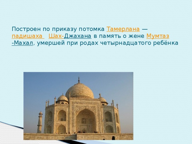 Построен по приказу потомка  Тамерлана  —  падишаха    Шах- Джахана  в память о жене  Мумтаз -Махал , умершей при родах четырнадцатого ребёнка  