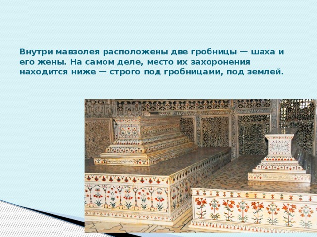 Внутри мавзолея расположены две гробницы — шаха и его жены. На самом деле, место их захоронения находится ниже — строго под гробницами, под землей. 