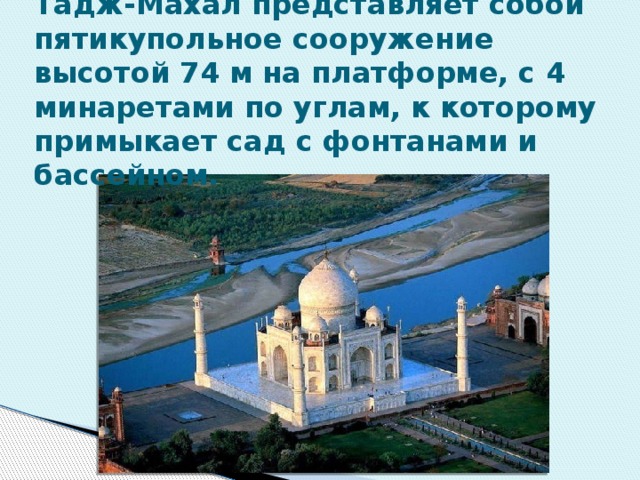 Тадж-Махал представляет собой пятикупольное сооружение высотой 74 м на платформе, с 4 минаретами по углам, к которому примыкает сад с фонтанами и бассейном. 