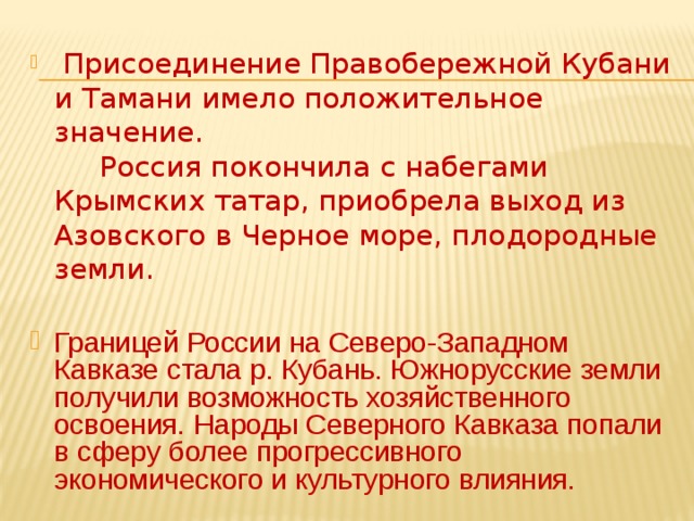  Присоединение Правобережной Кубани и Тамани имело положительное значение. Россия покончила с набегами Крымских татар, приобрела выход из Азовского в Черное море, плодородные земли. Границей России на Северо-Западном Кавказе стала р. Кубань. Южнорусские земли получили возможность хозяйственного освоения. Народы Северного Кавказа попали в сферу более прогрессивного экономического и культурного влияния. 