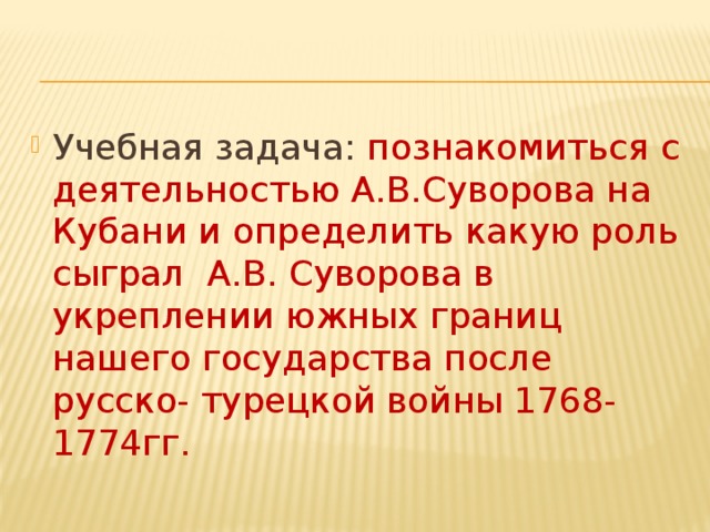 Учебная задача: познакомиться с деятельностью А.В.Суворова на Кубани и определить какую роль сыграл А.В. Суворова в укреплении южных границ нашего государства после русско- турецкой войны 1768-1774гг. 