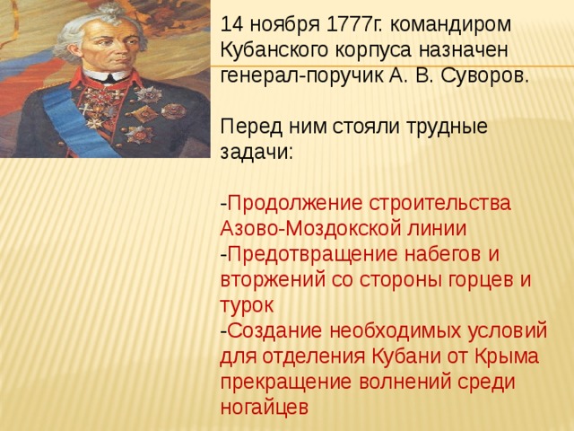 14 ноября 1777г. командиром Кубанского корпуса назначен генерал-поручик А. В. Суворов. Перед ним стояли трудные задачи: - Продолжение строительства Азово-Моздокской линии - Предотвращение набегов и вторжений со стороны горцев и турок - Создание необходимых условий для отделения Кубани от Крыма прекращение волнений среди ногайцев 