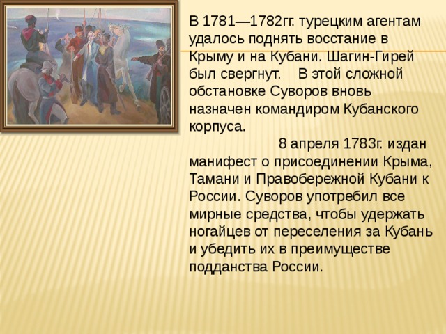 В 1781—1782гг. турецким агентам удалось поднять восстание в Крыму и на Кубани. Шагин-Гирей был свергнут. В этой сложной обстановке Суворов вновь назначен командиром Кубанского корпуса. 8 апреля 1783г. издан манифест о присоединении Крыма, Тамани и Правобережной Кубани к России. Суворов употребил все мирные средства, чтобы удержать ногайцев от переселения за Кубань и убедить их в преимуществе подданства России. 