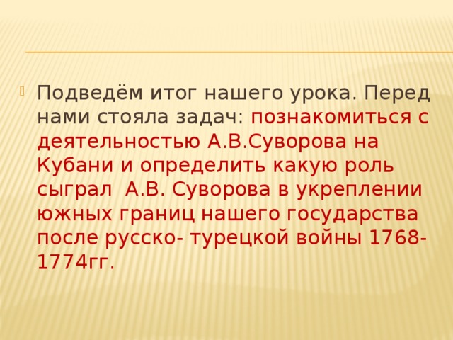 Подведём итог нашего урока. Перед нами стояла задач: познакомиться с деятельностью А.В.Суворова на Кубани и определить какую роль сыграл А.В. Суворова в укреплении южных границ нашего государства после русско- турецкой войны 1768-1774гг. 