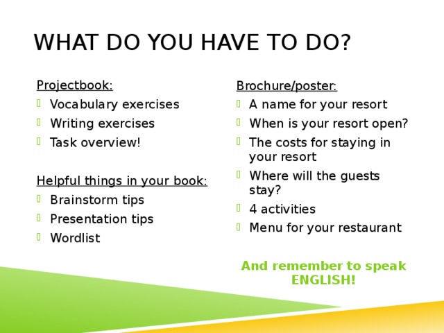 What do you have to do? Projectbook: Vocabulary exercises Writing exercises Task overview! Helpful things in your book: Brainstorm tips Presentation tips Wordlist Brochure/poster: A name for your resort When is your resort open? The costs for staying in your resort Where will the guests stay? 4 activities Menu for your restaurant And remember to speak ENGLISH! 