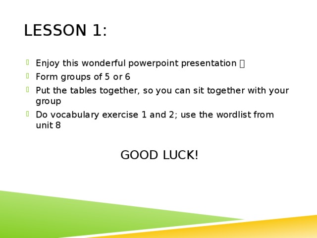 Lesson 1: Enjoy this wonderful powerpoint presentation  Form groups of 5 or 6 Put the tables together, so you can sit together with your group Do vocabulary exercise 1 and 2; use the wordlist from unit 8 GOOD LUCK! 