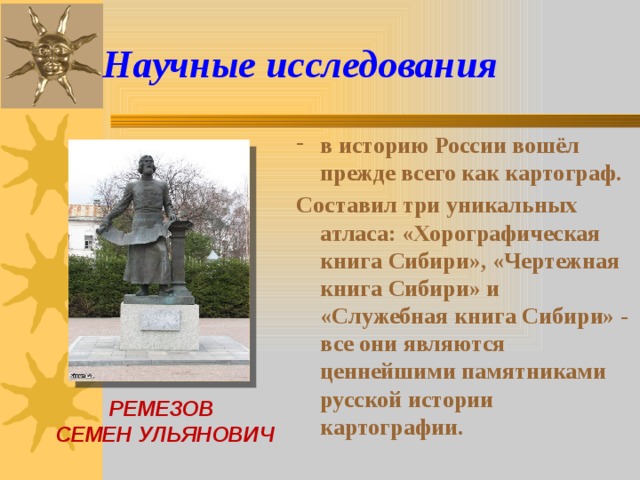 Научные исследования в историю России вошёл прежде всего как картограф. Составил три уникальных атласа: «Хорографическая книга Сибири», «Чертежная книга Сибири» и «Служебная книга Сибири» - все они являются ценнейшими памятниками русской истории картографии.  РЕМЕЗОВ СЕМЕН УЛЬЯНОВИЧ 