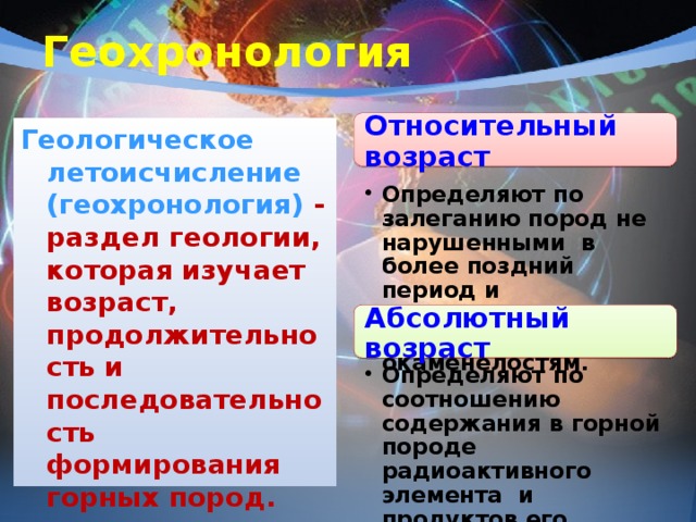 Геохронология Относительный возраст Геологическое летоисчисление (геохронология) - раздел геологии, которая изучает возраст, продолжительность и последовательность формирования горных пород.  Определяют по залеганию пород не нарушенными в более поздний период и ископаемым останкам – окаменелостям. Определяют по залеганию пород не нарушенными в более поздний период и ископаемым останкам – окаменелостям. Абсолютный возраст Определяют по соотношению содержания в горной породе радиоактивного элемента и продуктов его распада. Определяют по соотношению содержания в горной породе радиоактивного элемента и продуктов его распада. 