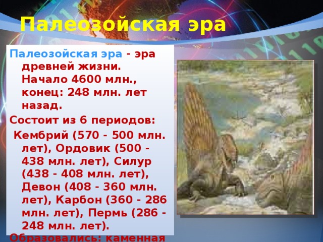 Палеозойская эра Палеозойская эра - эра древней жизни. Начало 4600 млн., конец: 248 млн. лет назад. Состоит из 6 периодов:  Кембрий (570 - 500 млн. лет), Ордовик (500 - 438 млн. лет), Силур (438 - 408 млн. лет), Девон (408 - 360 млн. лет), Карбон (360 - 286 млн. лет), Пермь (286 - 248 млн. лет). Образовались: каменная соль, гипс, уголь, нефть, фосфориты. Эпохи складчатости: байкальская, каледонская, герцинская.    