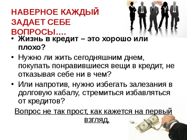 НАВЕРНОЕ КАЖДЫЙ ЗАДАЕТ СЕБЕ ВОПРОСЫ…. Жизнь в кредит – это хорошо или плохо? Нужно ли жить сегодняшним днем, покупать понравившиеся вещи в кредит, не отказывая себе ни в чем? Или напротив, нужно избегать залезания в долговую кабалу, стремиться избавляться от кредитов? Вопрос не так прост, как кажется на первый взгляд.  