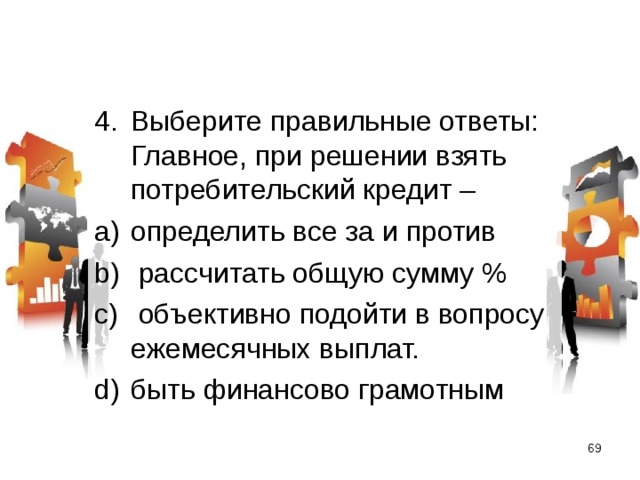 Выберите правильные ответы: Главное, при решении взять потребительский кредит – определить все за и против  рассчитать общую сумму %  объективно подойти в вопросу ежемесячных выплат. быть финансово грамотным  