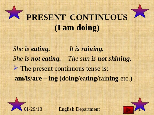 PRESENT CONTINUOUS  (I am doing)  She is eating. It is raining. She is not eating. The sun is not shining.  The present continuous tense is:  am/is/are – ing ( do ing/ eat ing/ rain ing etc.) 