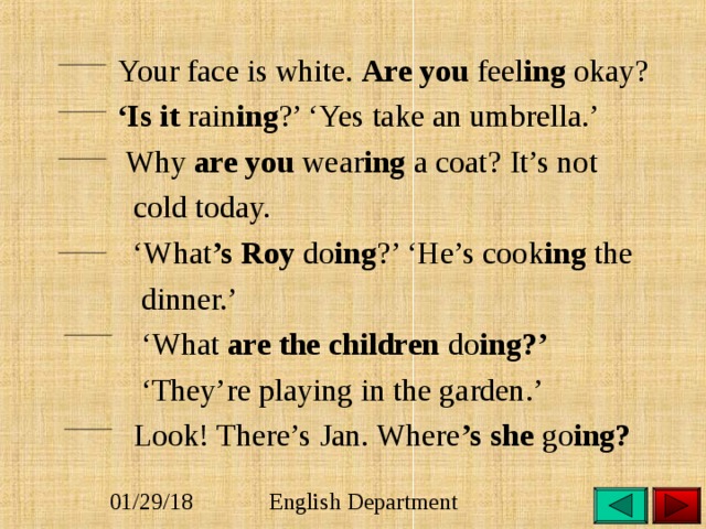  Your face is white. Are you feel ing okay?  ‘ Is it rain ing ?’ ‘Yes take an umbrella.’  Why are you wear ing a coat? It’s not  cold today. ‘ What ’s Roy do ing ?’ ‘He’s cook ing the  dinner.’ ‘ What are the children do ing?’  ‘ They’re playing in the garden.’  Look! There’s Jan. Where ’s she go ing?  